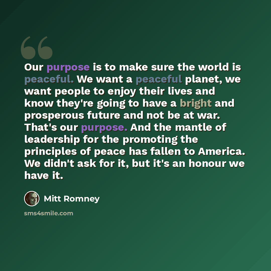 “Our purpose is to make sure the world is peaceful. We want a peaceful planet, we want people to enjoy their lives and know they're going to have a bright and prosperous future and not be at war. That's our purpose. And the mantle of leadership for the promoting the principles of peace has fallen…” quote by Mitt Romney