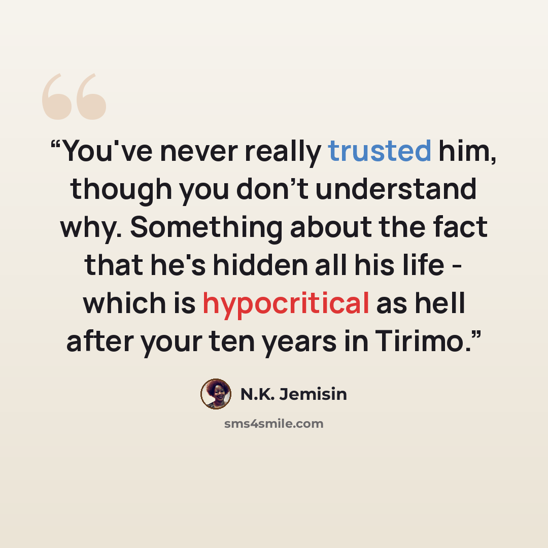 “You've never really trusted him, though you don't understand why. Something about the fact that he's hidden all his life - which is hypocritical as hell after your ten years in Tirimo.” quote by N.K. Jemisin