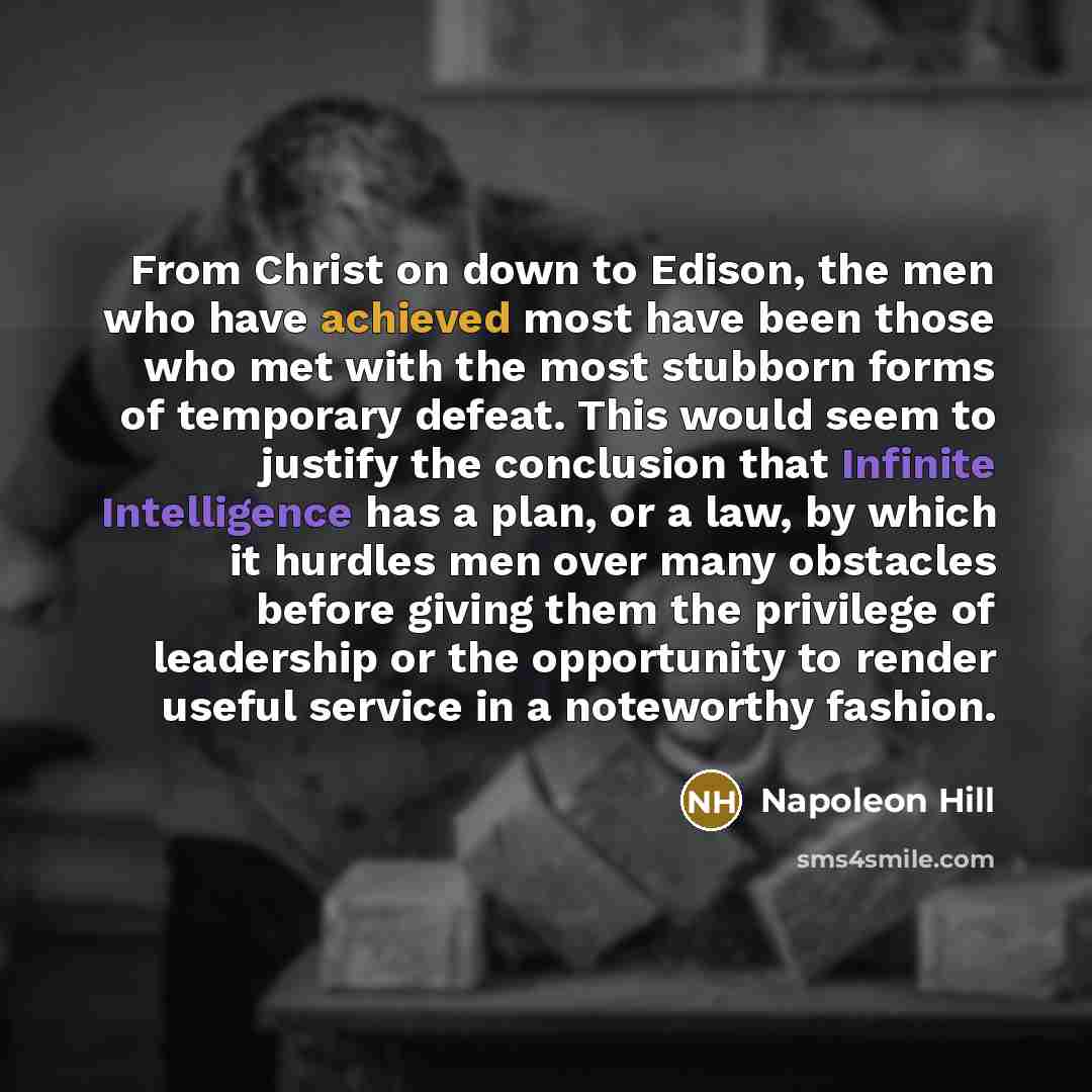 “From Christ on down to Edison, the men who have achieved most have been those who met with the most stubborn forms of temporary defeat. This would seem to justify the conclusion that Infinite Intelligence has a plan, or a law, by which it hurdles men over many obstacles before giving them the…” quote by Napoleon Hill