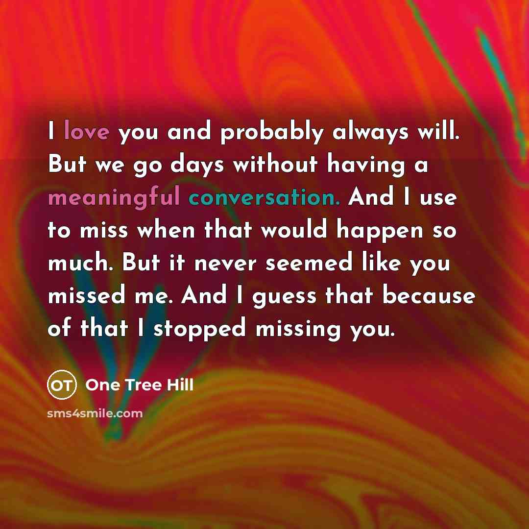 “I love you and probably always will. But we go days without having a meaningful conversation. And I use to miss when that would happen so much. But it never seemed like you missed me. And I guess that because of that I stopped missing you.” quote by One Tree Hill