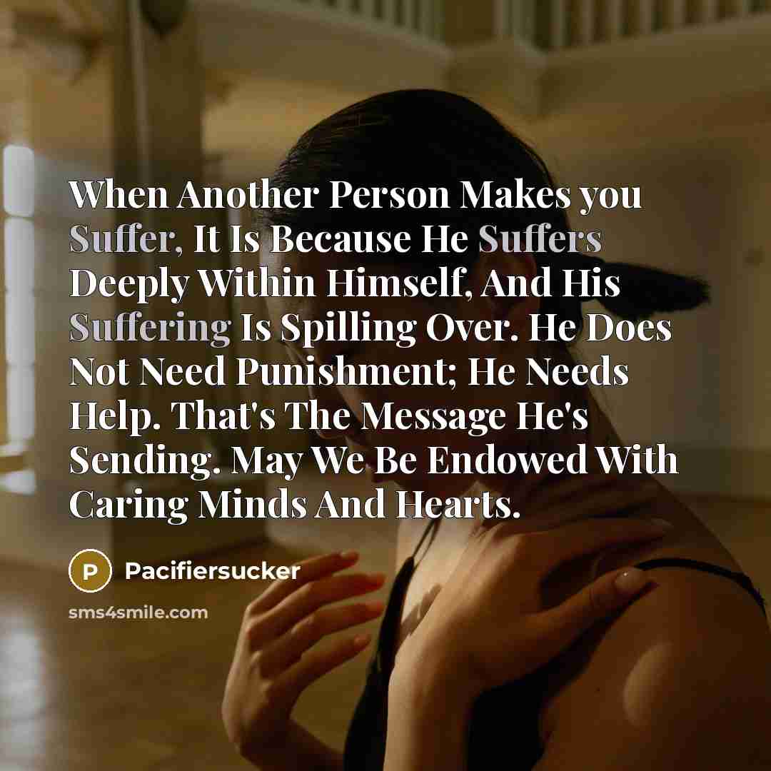 “When Another Person Makes you Suffer, It Is Because He Suffers Deeply Within Himself, And His Suffering Is Spilling Over. He Does Not Need Punishment; He Needs Help. That's The Message He's Sending. May We Be Endowed With Caring Minds And Hearts.” quote by Pacifiersucker