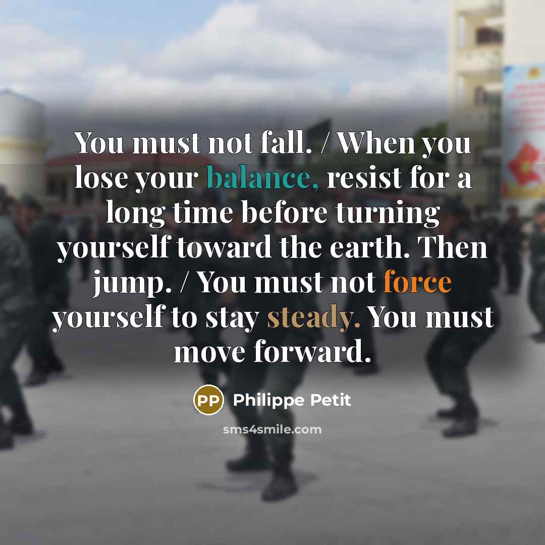 “You must not fall. / When you lose your balance, resist for a long time before turning yourself toward the earth. Then jump. / You must not force yourself to stay steady. You must move forward.” quote by Philippe Petit