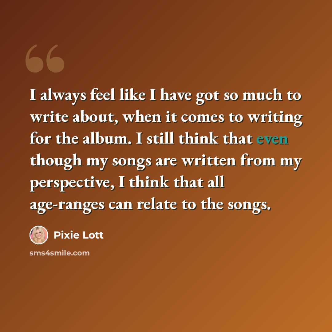 “I always feel like I have got so much to write about, when it comes to writing for the album. I still think that even though my songs are written from my perspective, I think that all age-ranges can relate to the songs.” quote by Pixie Lott