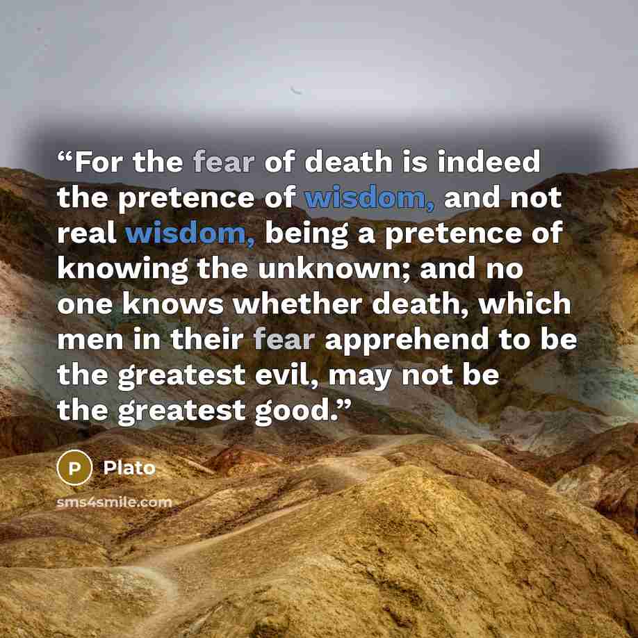“For the fear of death is indeed the pretence of wisdom, and not real wisdom, being a pretence of knowing the unknown; and no one knows whether death, which men in their fear apprehend to be the greatest evil, may not be the greatest good.” quote by Plato