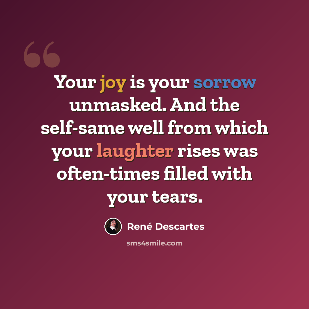 “Your joy is your sorrow unmasked. And the self-same well from which your laughter rises was often-times filled with your tears.” quote by Rene Descartes