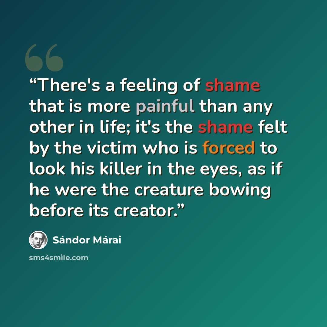 “There's a feeling of shame that is more painful than any other in life; it's the shame felt by the victim who is forced to look his killer in the eyes, as if he were the creature bowing before its creator.” quote by Sándor Márai