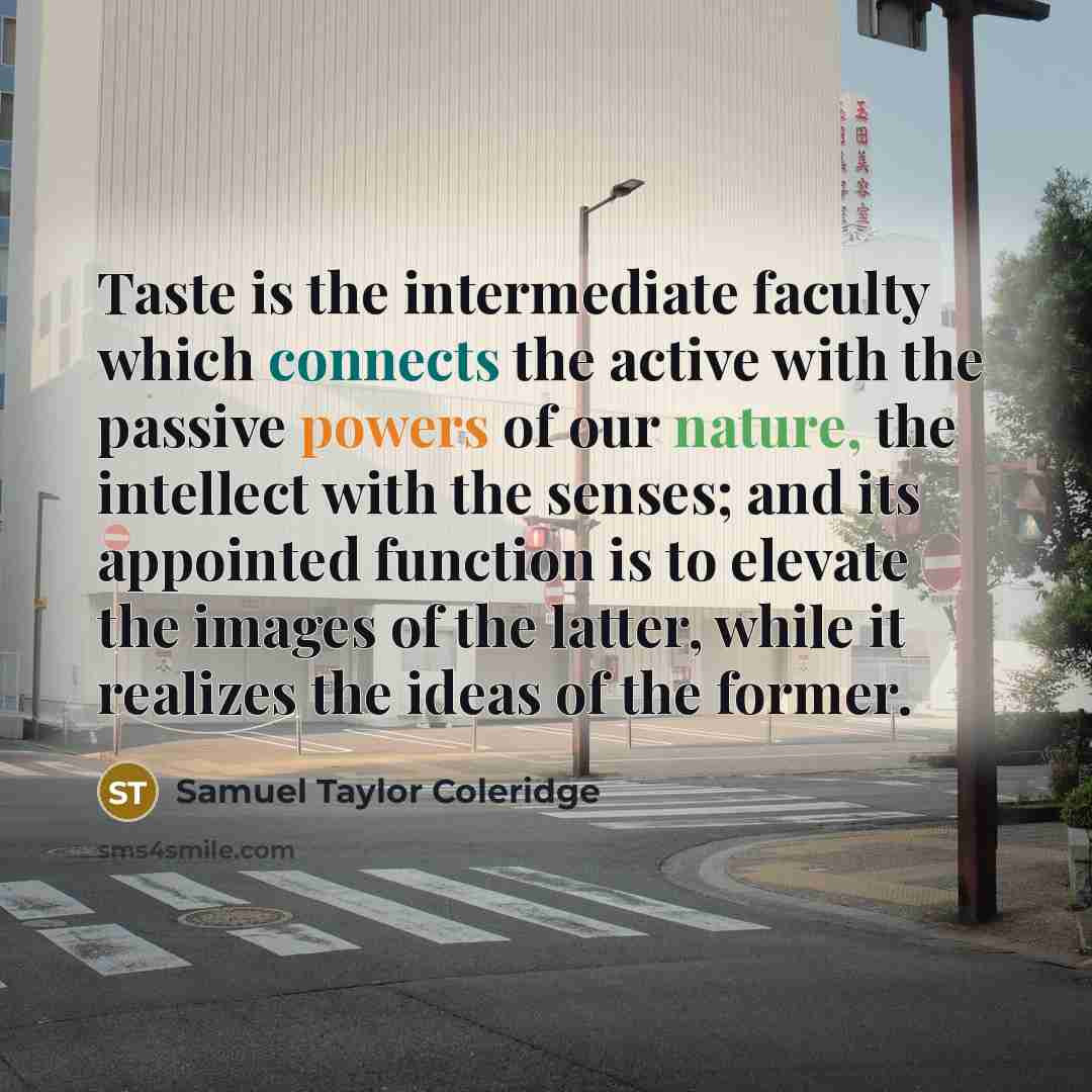 “Taste is the intermediate faculty which connects the active with the passive powers of our nature, the intellect with the senses; and its appointed function is to elevate the images of the latter, while it realizes the ideas of the former.” quote by Samuel Taylor Coleridge
