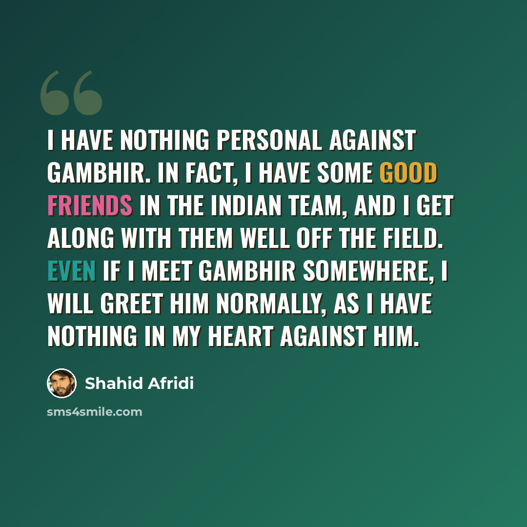“I have nothing personal against Gambhir. In fact, I have some good friends in the Indian team, and I get along with them well off the field. Even if I meet Gambhir somewhere, I will greet him normally, as I have nothing in my heart against him.” quote by Shahid Afridi