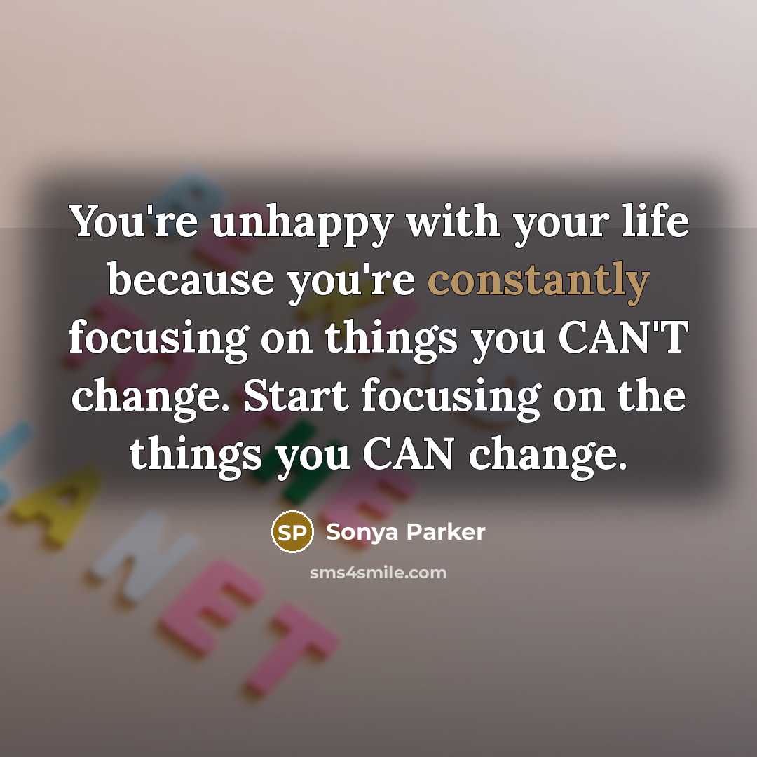 “You're unhappy with your life because you're constantly focusing on things you CAN'T change. Start focusing on the things you CAN change.” quote by Sonya Parker