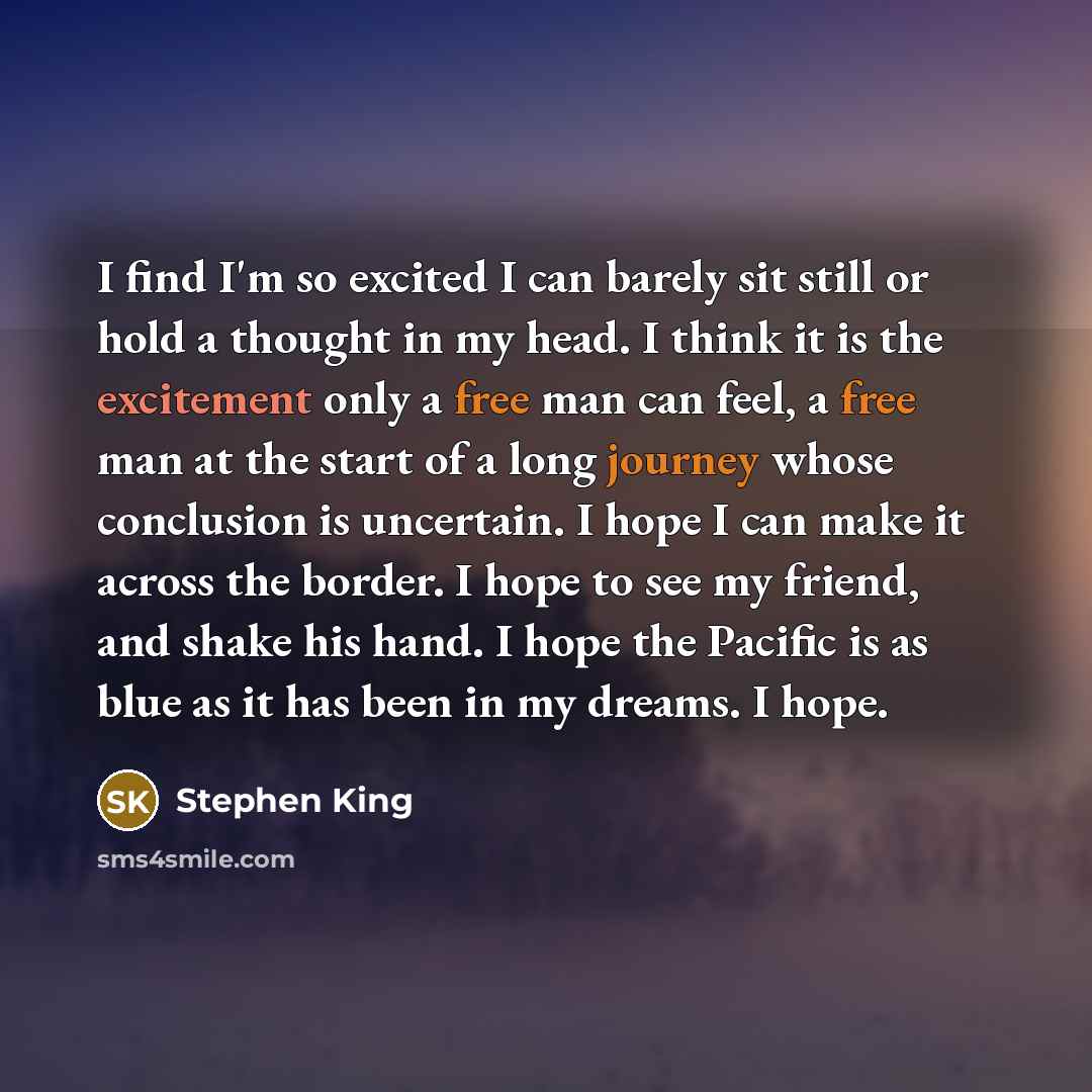 “I find I'm so excited I can barely sit still or hold a thought in my head. I think it is the excitement only a free man can feel, a free man at the start of a long journey whose conclusion is uncertain. I hope I can make it across the border. I hope to see my friend, and shake his hand. I hope the…” quote by Stephen King