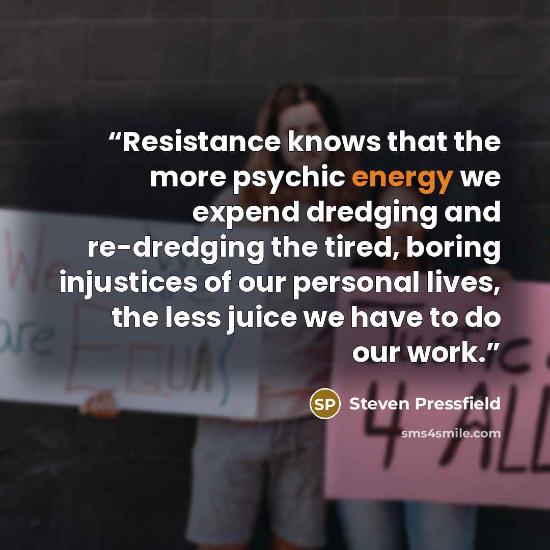 “Resistance knows that the more psychic energy we expend dredging and re-dredging the tired, boring injustices of our personal lives, the less juice we have to do our work.” quote by Steven Pressfield