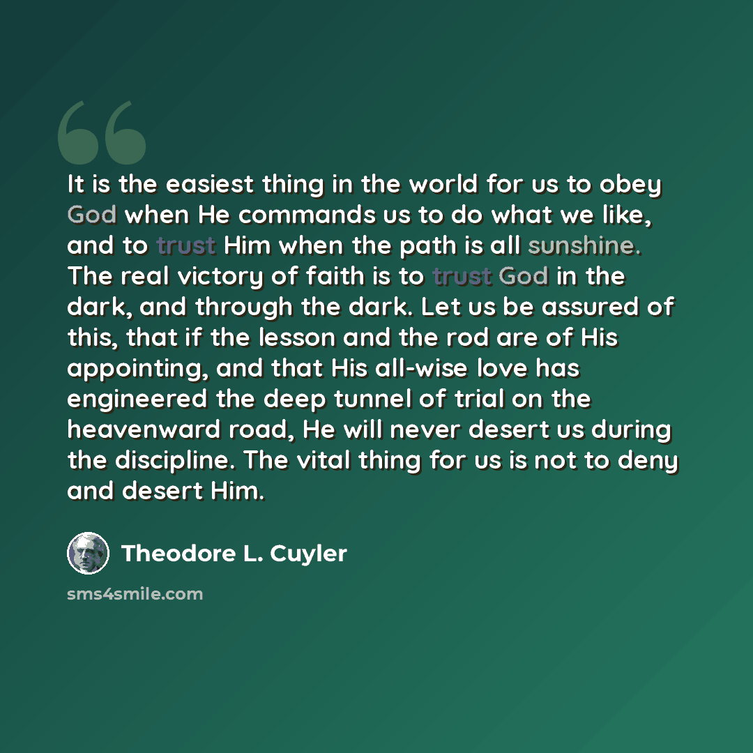 “It is the easiest thing in the world for us to obey God when He commands us to do what we like, and to trust Him when the path is all sunshine. The real victory of faith is to trust God in the dark, and through the dark. Let us be assured of this, that if the lesson and the rod are of His…” quote by Theodore L. Cuyler