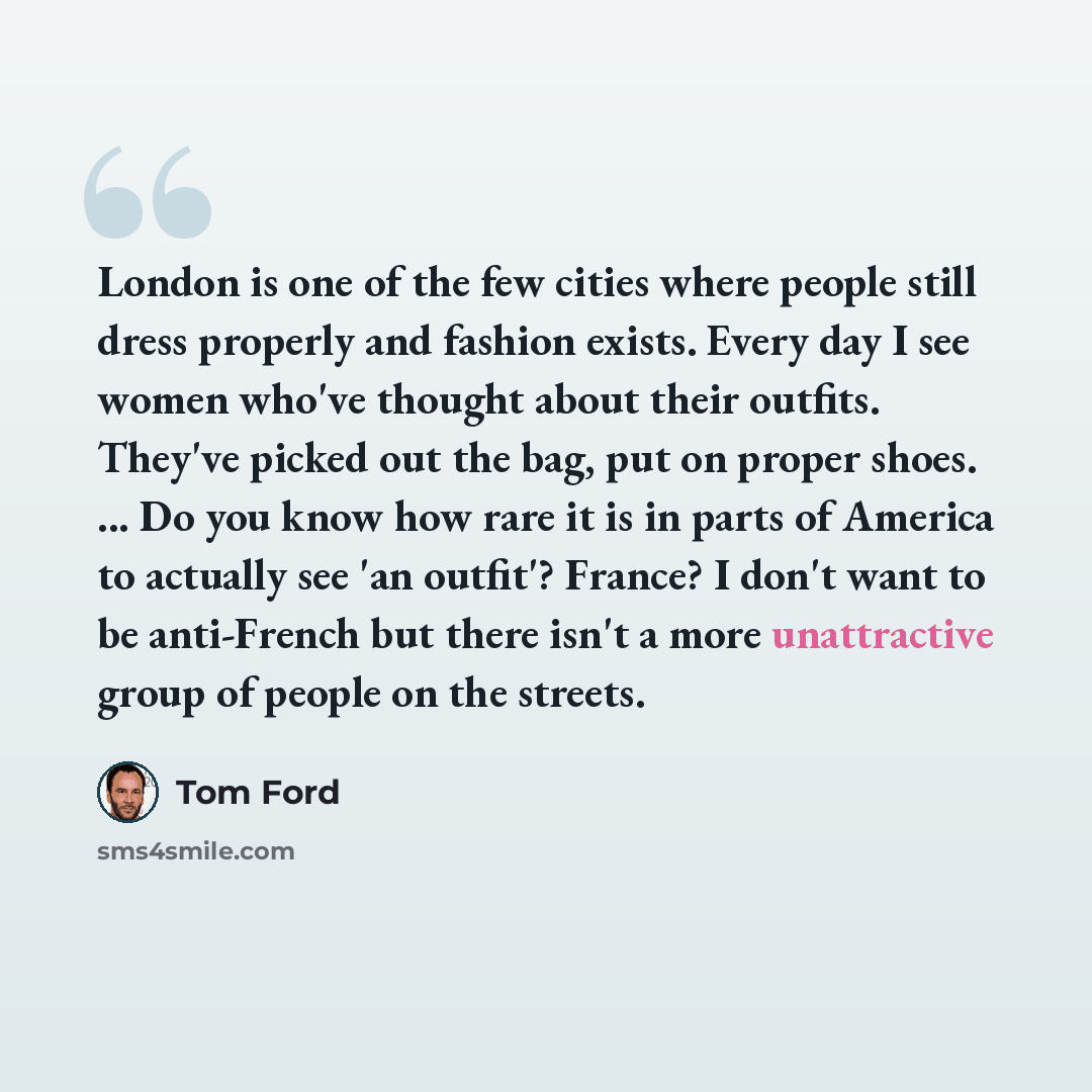 “London is one of the few cities where people still dress properly and fashion exists. Every day I see women who've thought about their outfits. They've picked out the bag, put on proper shoes. ... Do you know how rare it is in parts of America to actually see 'an outfit'? France? I don't want to…” quote by Tom Ford