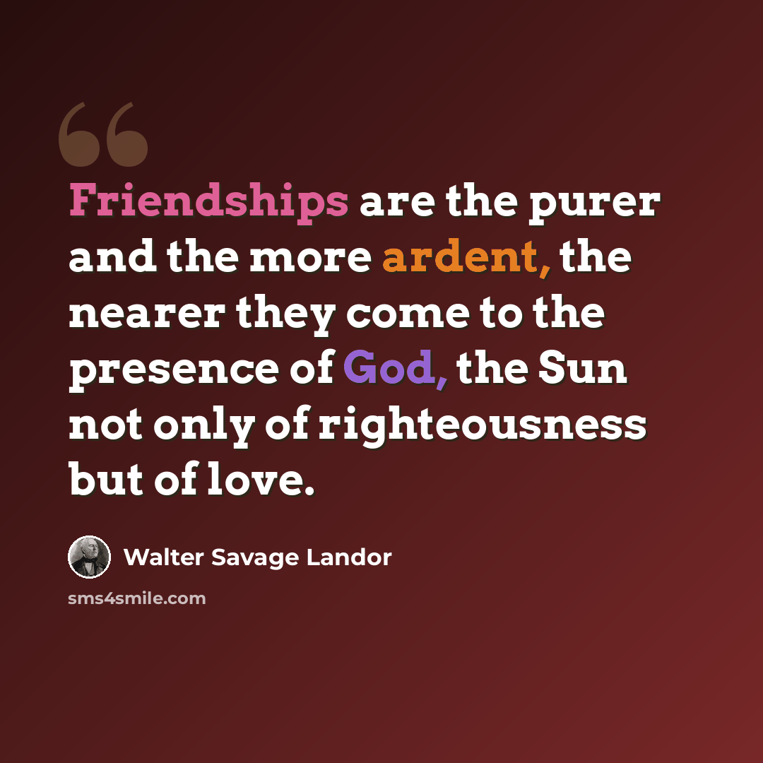 “Friendships are the purer and the more ardent, the nearer they come to the presence of God, the Sun not only of righteousness but of love.” quote by Walter Savage Landor