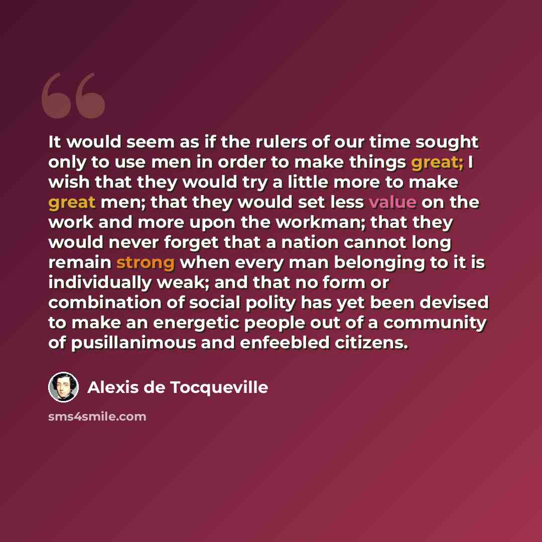 “It would seem as if the rulers of our time sought only to use men in order to make things great; I wish that they would try a little more to make great men; that they would set less value on the work and more upon the workman; that they would never forget that a nation cannot long remain strong…” quote by Alexis de Tocqueville