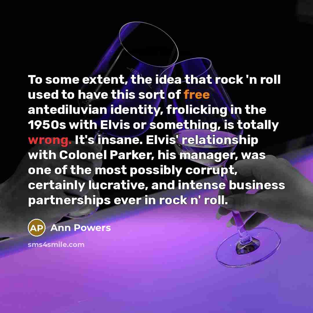 “To some extent, the idea that rock 'n roll used to have this sort of free antediluvian identity, frolicking in the 1950s with Elvis or something, is totally wrong. It's insane. Elvis' relationship with Colonel Parker, his manager, was one of the most possibly corrupt, certainly lucrative, and…” quote by Ann Powers