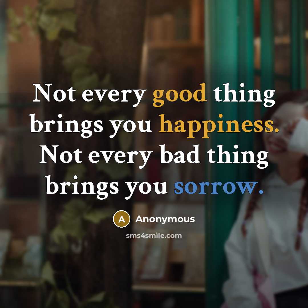 “Not every good thing brings you happiness. Not every bad thing brings you sorrow.” quote by Anonymous