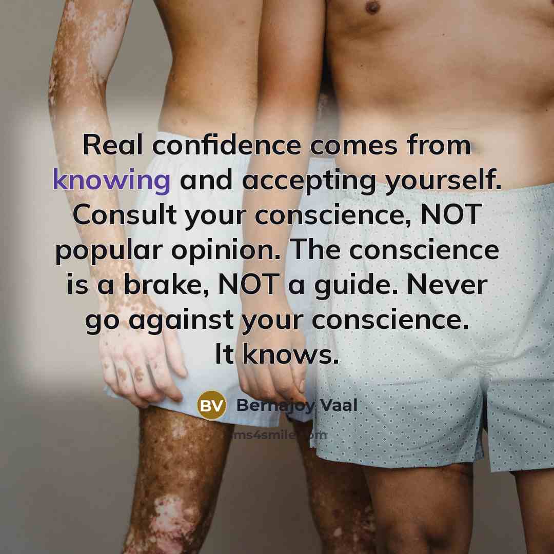 “Real confidence comes from knowing and accepting yourself. Consult your conscience, NOT popular opinion. The conscience is a brake, NOT a guide. Never go against your conscience. It knows.” quote by Bernajoy Vaal