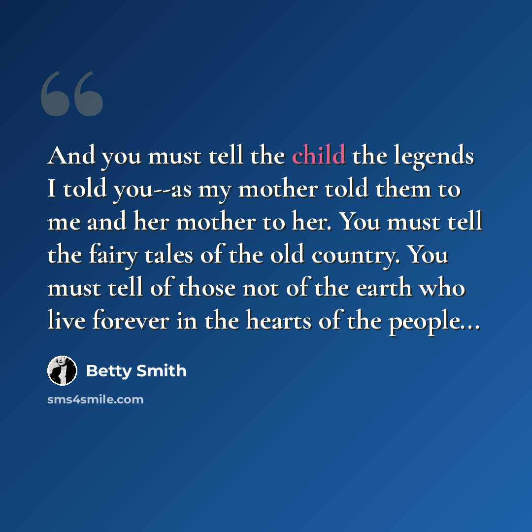 “And you must tell the child the legends I told you--as my mother told them to me and her mother to her. You must tell the fairy tales of the old country. You must tell of those not of the earth who live forever in the hearts of the people...” quote by Betty Smith