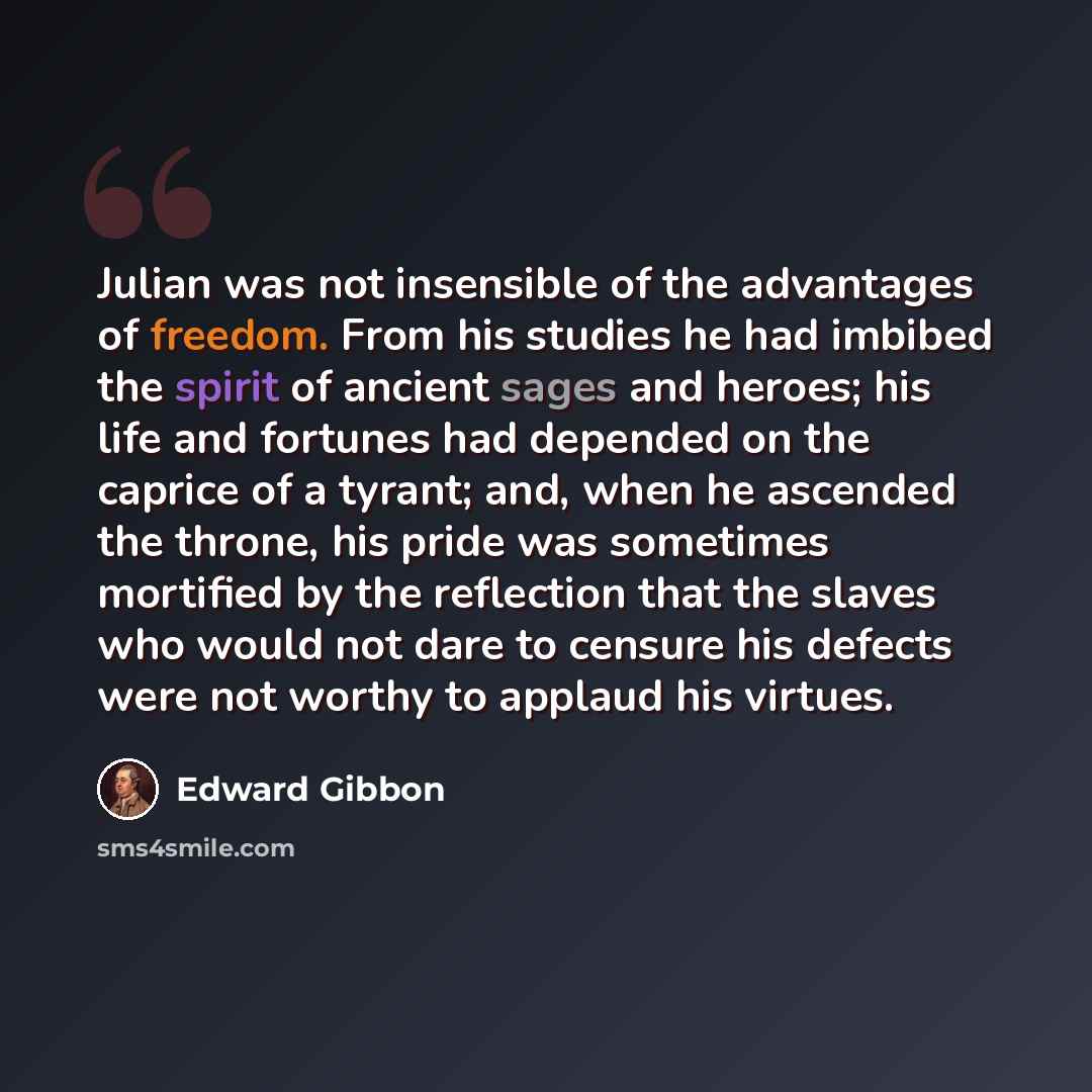 “Julian was not insensible of the advantages of freedom. From his studies he had imbibed the spirit of ancient sages and heroes; his life and fortunes had depended on the caprice of a tyrant; and, when he ascended the throne, his pride was sometimes mortified by the reflection that the slaves who…” quote by Edward Gibbon