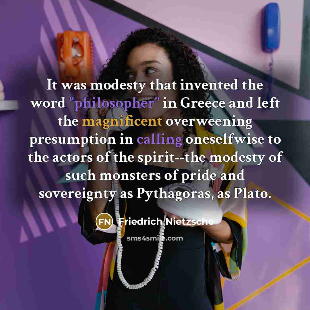 “It was modesty that invented the word "philosopher" in Greece and left the magnificent overweening presumption in calling oneselfwise to the actors of the spirit--the modesty of such monsters of pride and sovereignty as Pythagoras, as Plato.” quote by Friedrich Nietzsche