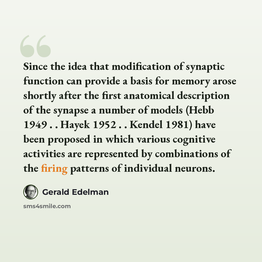 “Since the idea that modification of synaptic function can provide a basis for memory arose shortly after the first anatomical description of the synapse a number of models (Hebb 1949 . . Hayek 1952 . . Kendel 1981) have been proposed in which various cognitive activities are represented by…” quote by Gerald Edelman