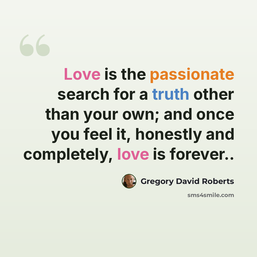 “Love is the passionate search for a truth other than your own; and once you feel it, honestly and completely, love is forever..” quote by Gregory David Roberts
