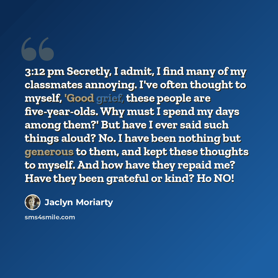 “3:12 pm Secretly, I admit, I find many of my classmates annoying. I've often thought to myself, 'Good grief, these people are five-year-olds. Why must I spend my days among them?' But have I ever said such things aloud? No. I have been nothing but generous to them, and kept these thoughts to…” quote by Jaclyn Moriarty