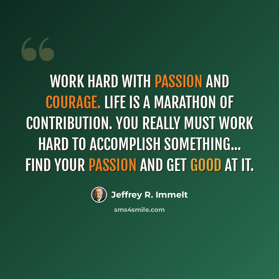 “Work hard with passion and courage. Life is a marathon of contribution. You really must work hard to accomplish something... Find your passion and get good at it.” quote by Jeffrey R. Immelt