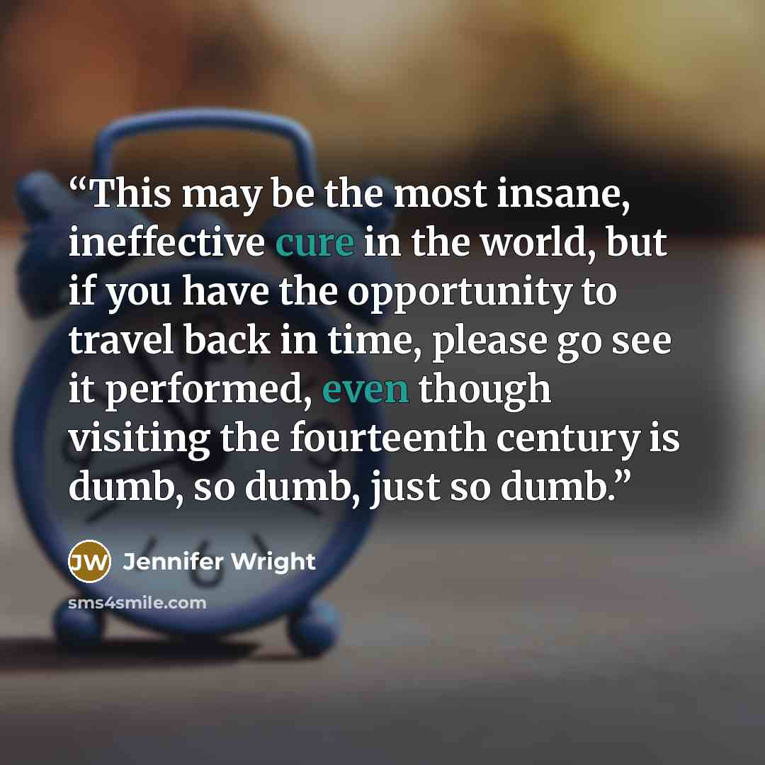 “This may be the most insane, ineffective cure in the world, but if you have the opportunity to travel back in time, please go see it performed, even though visiting the fourteenth century is dumb, so dumb, just so dumb.” quote by Jennifer Wright