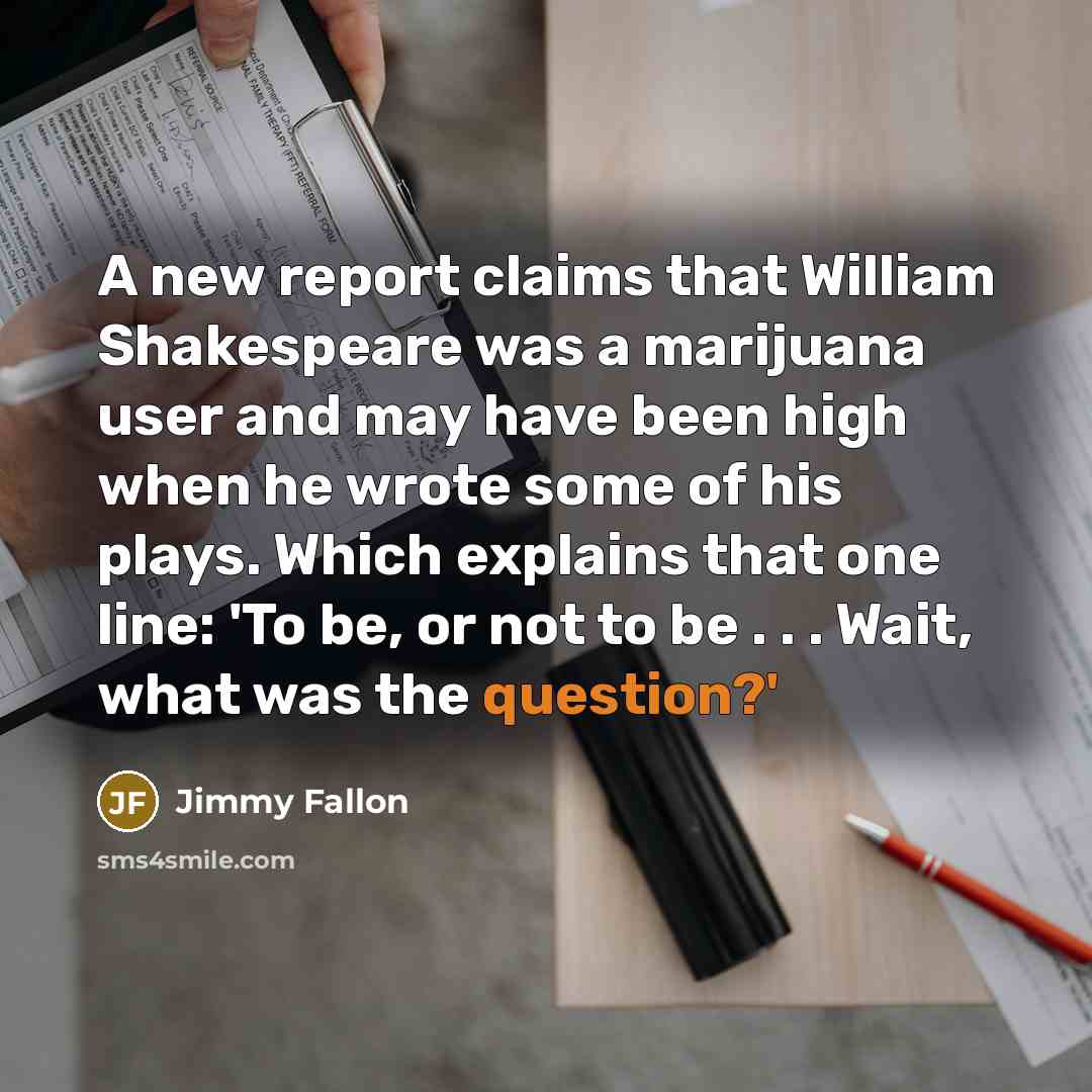 “A new report claims that William Shakespeare was a marijuana user and may have been high when he wrote some of his plays. Which explains that one line: 'To be, or not to be . . . Wait, what was the question?'” quote by Jimmy Fallon