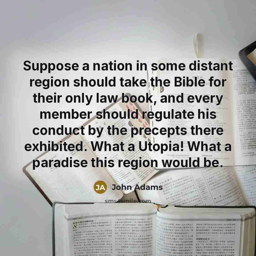 “Suppose a nation in some distant region should take the Bible for their only law book, and every member should regulate his conduct by the precepts there exhibited. What a Utopia! What a paradise this region would be.” quote by John Adams
