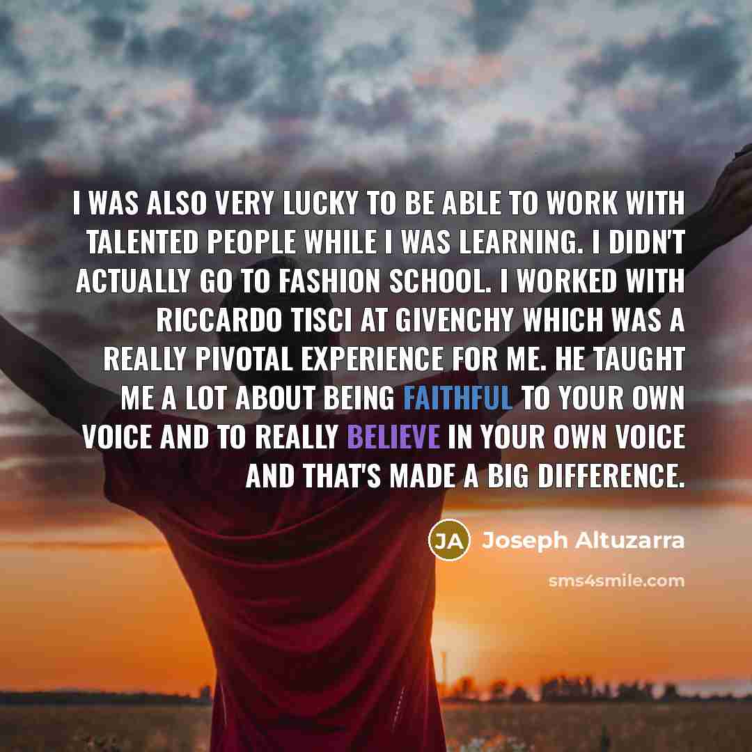 “I was also very lucky to be able to work with talented people while I was learning. I didn't actually go to fashion school. I worked with Riccardo Tisci at Givenchy which was a really pivotal experience for me. He taught me a lot about being faithful to your own voice and to really believe in your…” quote by Joseph Altuzarra