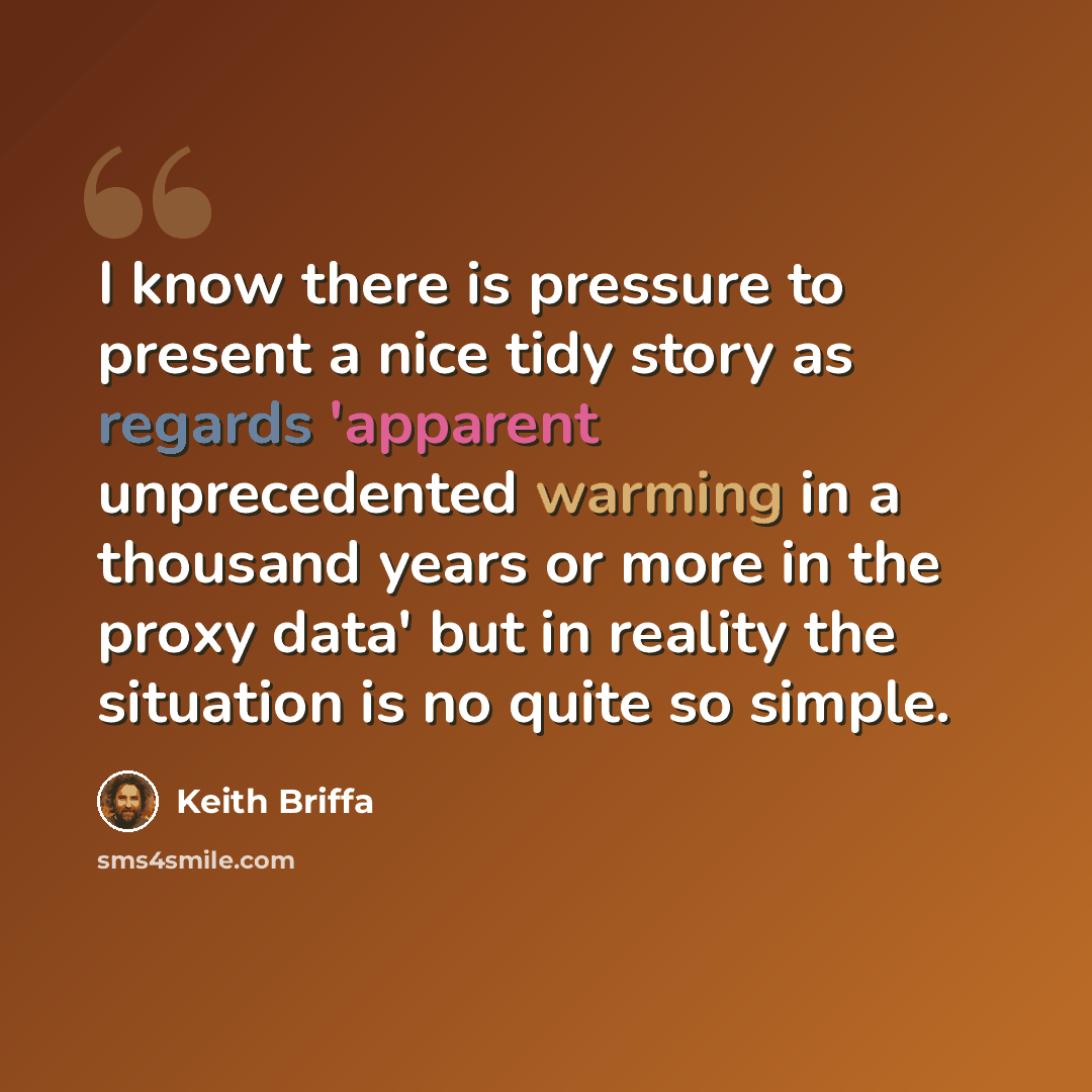 “I know there is pressure to present a nice tidy story as regards 'apparent unprecedented warming in a thousand years or more in the proxy data' but in reality the situation is no quite so simple.” quote by Keith Briffa
