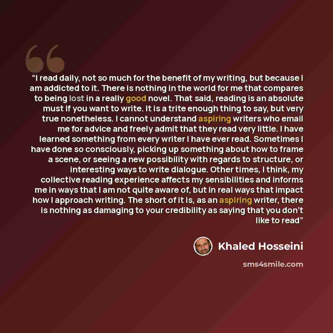 “I read daily, not so much for the benefit of my writing, but because I am addicted to it. There is nothing in the world for me that compares to being lost in a really good novel. That said, reading is an absolute must if you want to write. It is a trite enough thing to say, but very true…” quote by Khaled Hosseini
