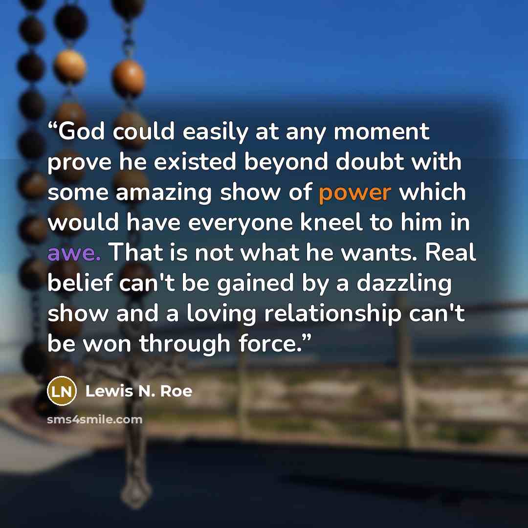 “God could easily at any moment prove he existed beyond doubt with some amazing show of power which would have everyone kneel to him in awe. That is not what he wants. Real belief can't be gained by a dazzling show and a loving relationship can't be won through force.” quote by Lewis N. Roe