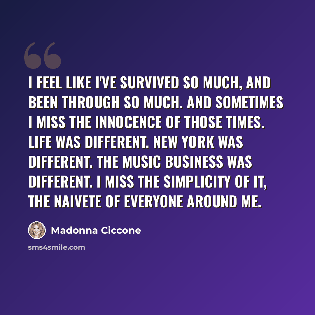 “I feel like I've survived so much, and been through so much. And sometimes I miss the innocence of those times. Life was different. New York was different. The music business was different. I miss the simplicity of it, the naivete of everyone around me.” quote by Madonna Ciccone