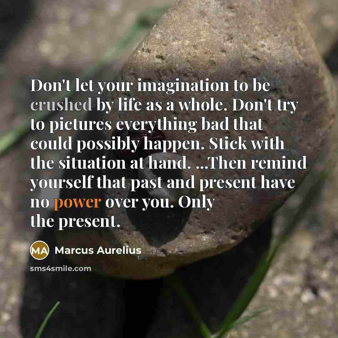 “Don't let your imagination to be crushed by life as a whole. Don't try to pictures everything bad that could possibly happen. Stick with the situation at hand. ...Then remind yourself that past and present have no power over you. Only the present.” quote by Marcus Aurelius