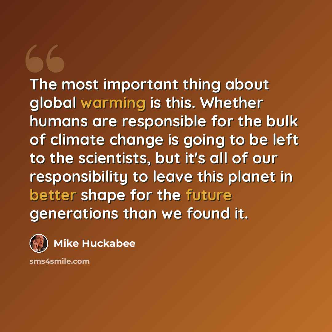 “The most important thing about global warming is this. Whether humans are responsible for the bulk of climate change is going to be left to the scientists, but it's all of our responsibility to leave this planet in better shape for the future generations than we found it.” quote by Mike Huckabee