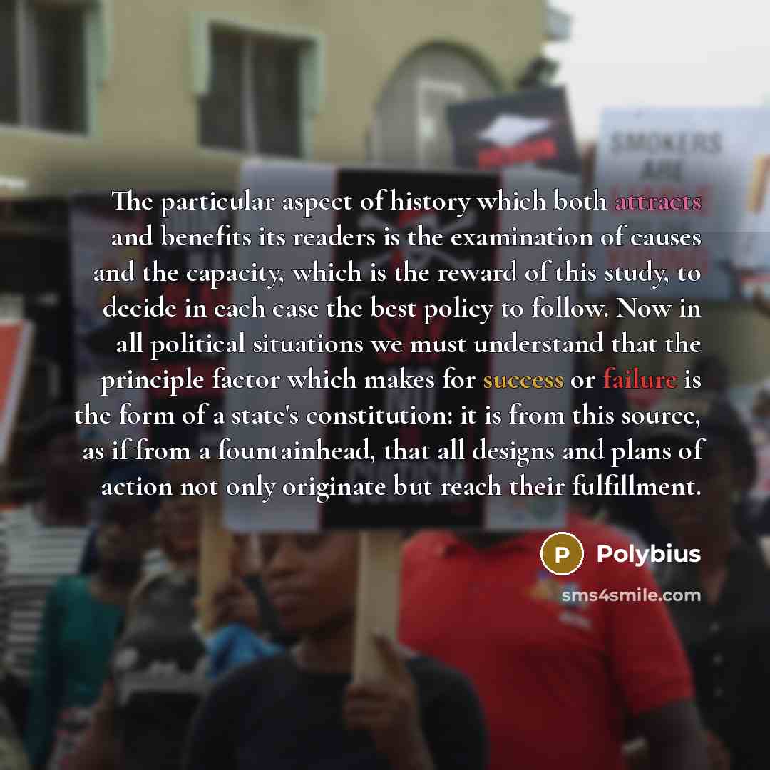 “The particular aspect of history which both attracts and benefits its readers is the examination of causes and the capacity, which is the reward of this study, to decide in each case the best policy to follow. Now in all political situations we must understand that the principle factor which makes…” quote by Polybius