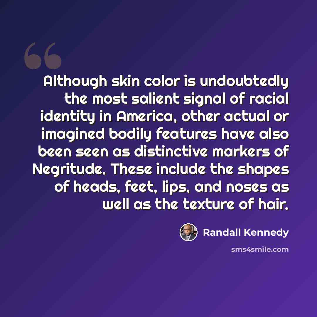 “Although skin color is undoubtedly the most salient signal of racial identity in America, other actual or imagined bodily features have also been seen as distinctive markers of Negritude. These include the shapes of heads, feet, lips, and noses as well as the texture of hair.” quote by Randall Kennedy