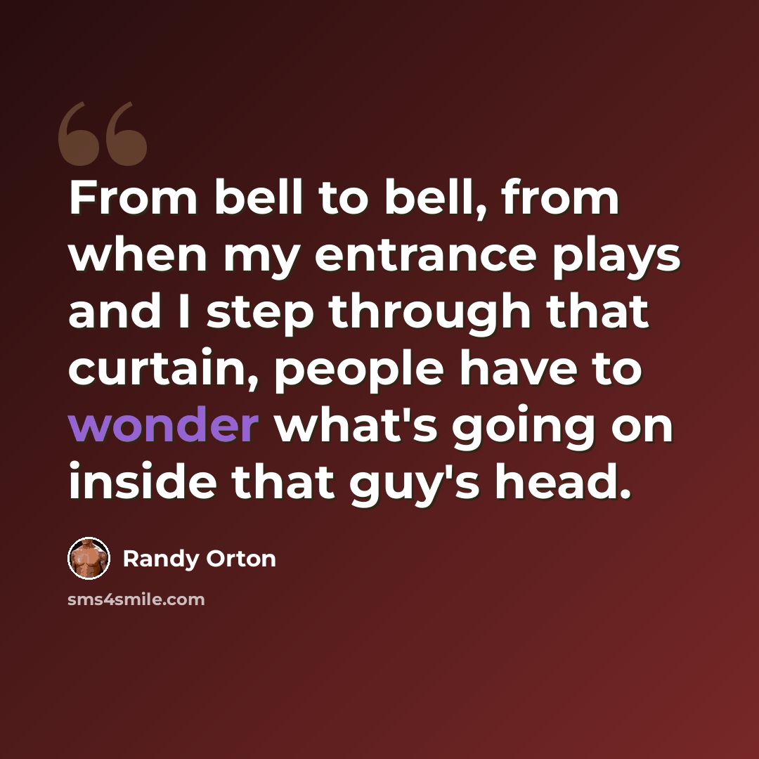 “From bell to bell, from when my entrance plays and I step through that curtain, people have to wonder what's going on inside that guy's head.” quote by Randy Orton