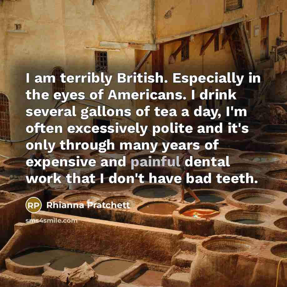“I am terribly British. Especially in the eyes of Americans. I drink several gallons of tea a day, I'm often excessively polite and it's only through many years of expensive and painful dental work that I don't have bad teeth.” quote by Rhianna Pratchett