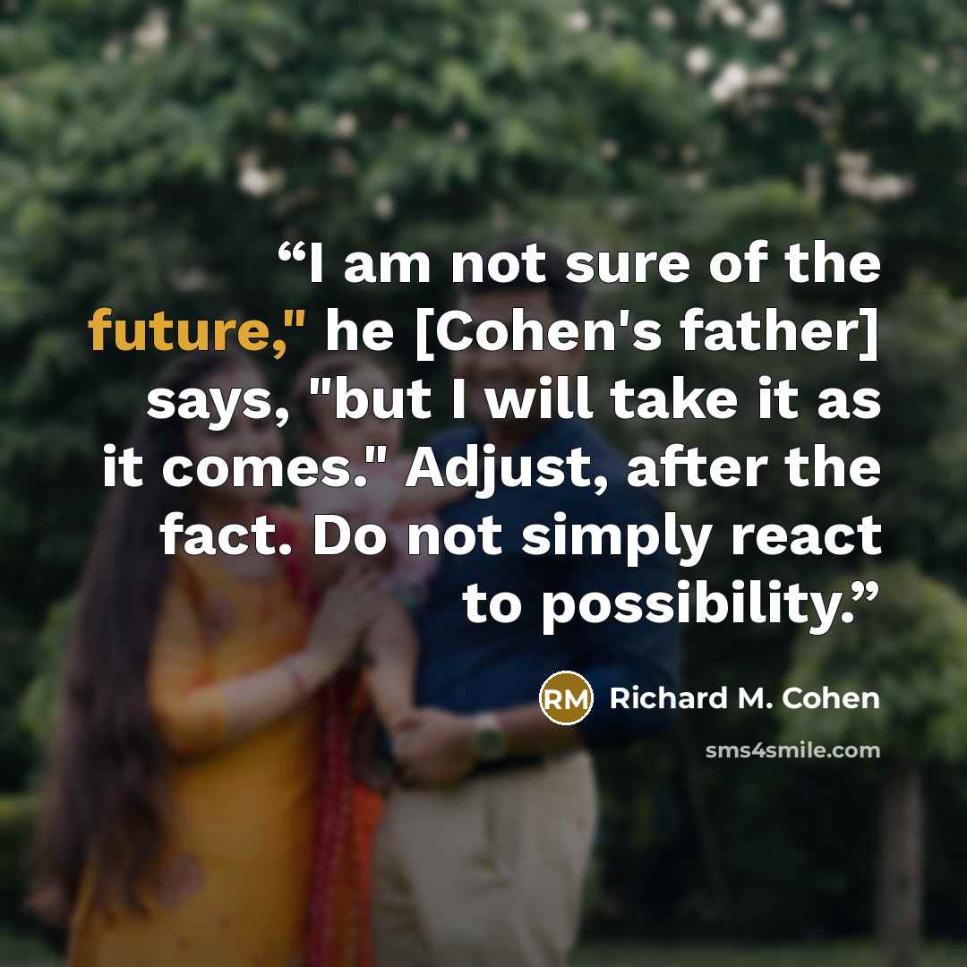 “I am not sure of the future," he [Cohen's father] says, "but I will take it as it comes." Adjust, after the fact. Do not simply react to possibility.” quote by Richard M. Cohen