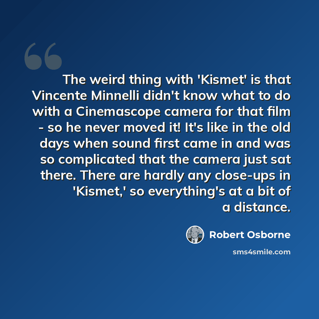 “The weird thing with 'Kismet' is that Vincente Minnelli didn't know what to do with a Cinemascope camera for that film - so he never moved it! It's like in the old days when sound first came in and was so complicated that the camera just sat there. There are hardly any close-ups in 'Kismet,' so…” quote by Robert Osborne