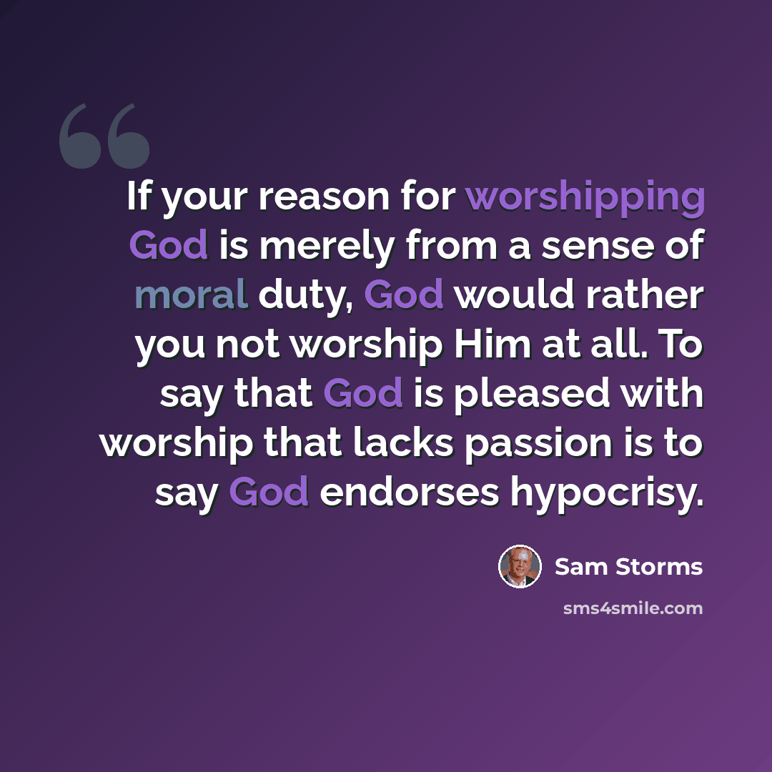 “If your reason for worshipping God is merely from a sense of moral duty, God would rather you not worship Him at all. To say that God is pleased with worship that lacks passion is to say God endorses hypocrisy.” quote by Sam Storms