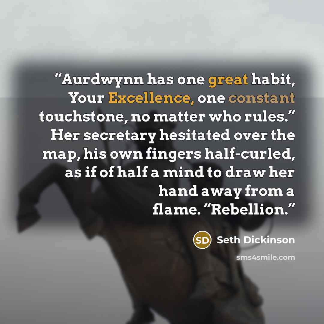 “Aurdwynn has one great habit, Your Excellence, one constant touchstone, no matter who rules.” Her secretary hesitated over the map, his own fingers half-curled, as if of half a mind to draw her hand away from a flame. “Rebellion.” quote by Seth Dickinson