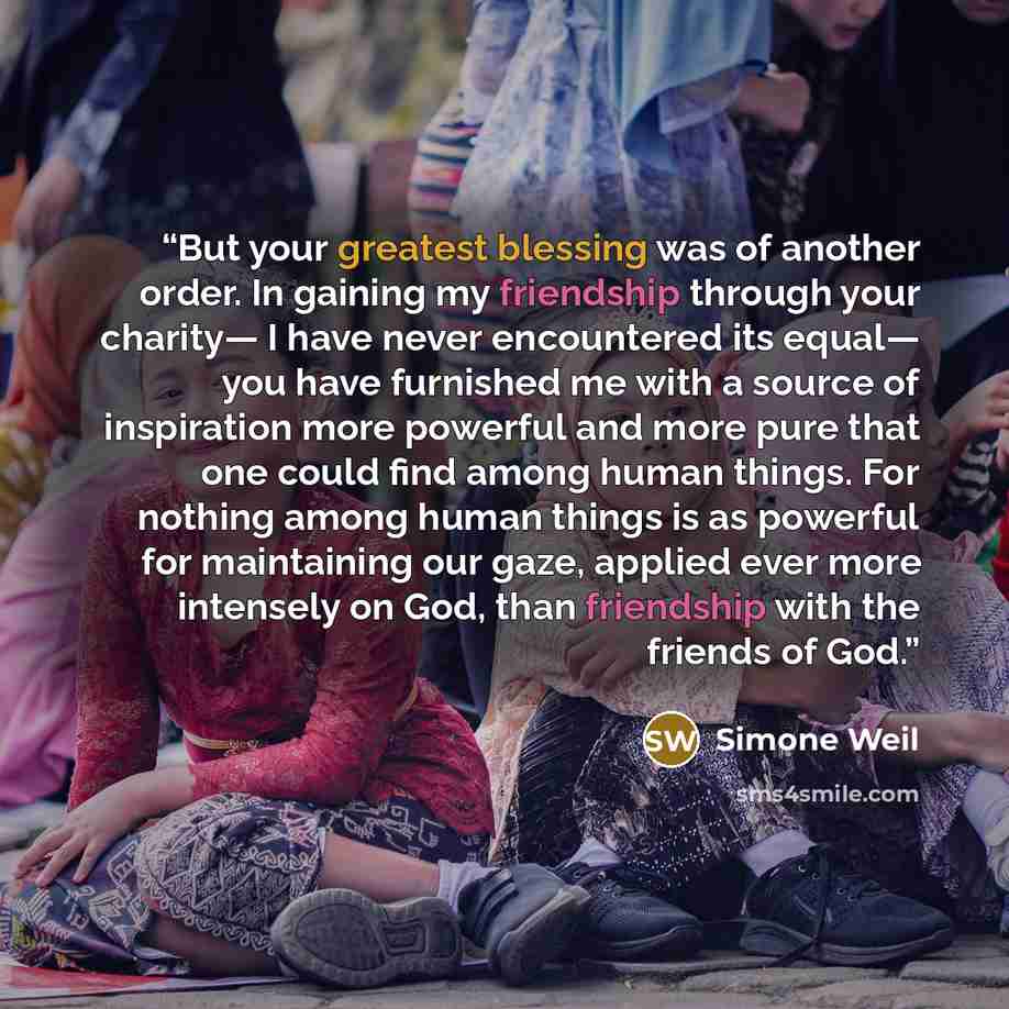 “But your greatest blessing was of another order. In gaining my friendship through your charity— I have never encountered its equal— you have furnished me with a source of inspiration more powerful and more pure that one could find among human things. For nothing among human things is as powerful…” quote by Simone Weil