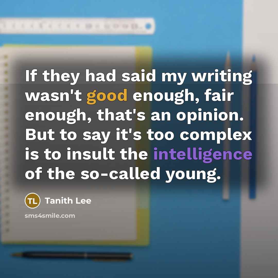 “If they had said my writing wasn't good enough, fair enough, that's an opinion. But to say it's too complex is to insult the intelligence of the so-called young.” quote by Tanith Lee