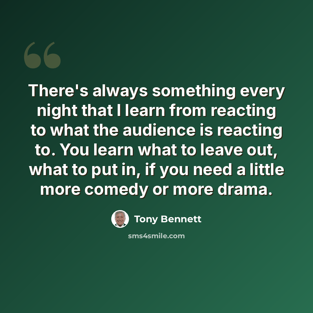 “There's always something every night that I learn from reacting to what the audience is reacting to. You learn what to leave out, what to put in, if you need a little more comedy or more drama.” quote by Tony Bennett